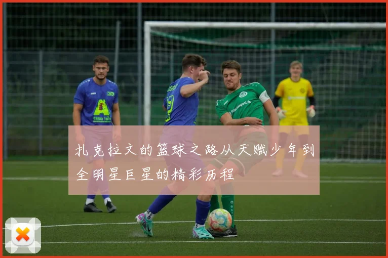 扎克拉文的篮球之路从天赋少年到全明星巨星的精彩历程