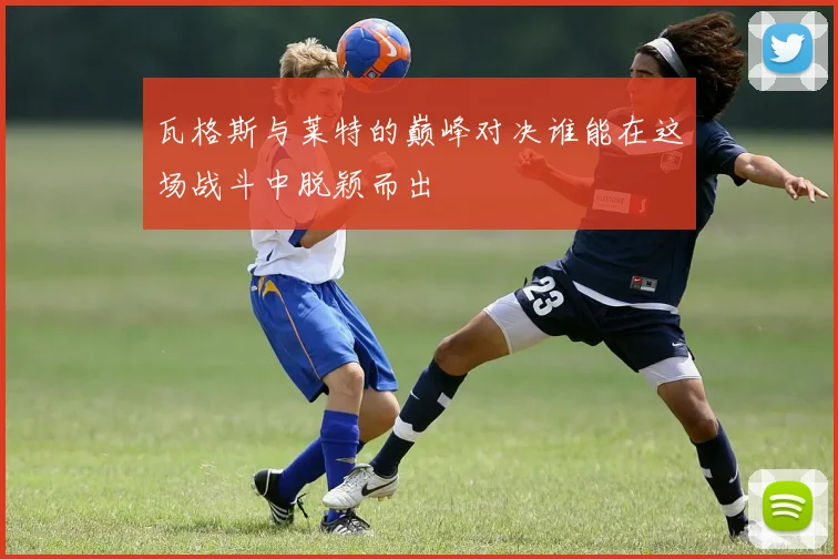 瓦格斯与莱特的巅峰对决谁能在这场战斗中脱颖而出