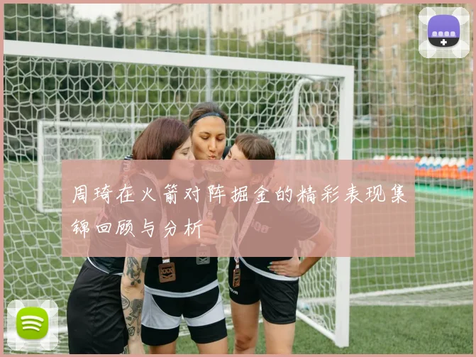 周琦在火箭对阵掘金的精彩表现集锦回顾与分析