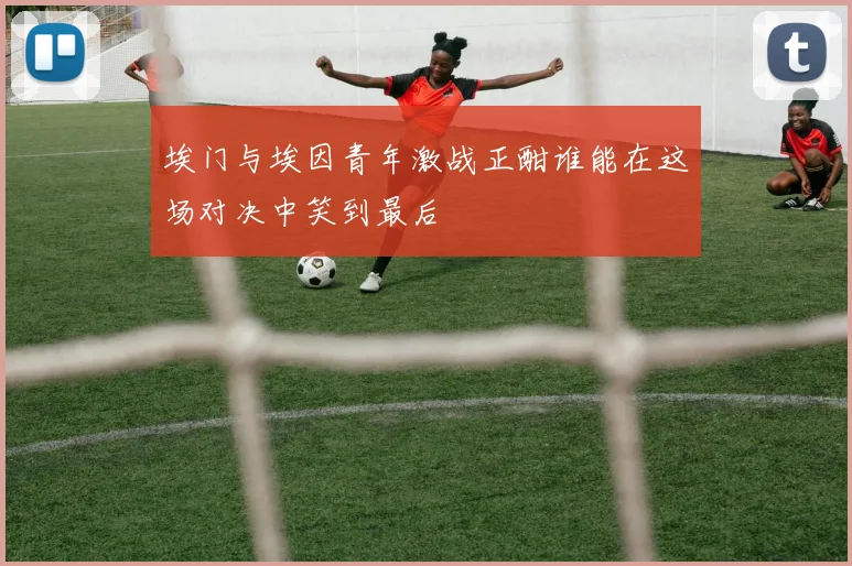 埃门与埃因青年激战正酣谁能在这场对决中笑到最后