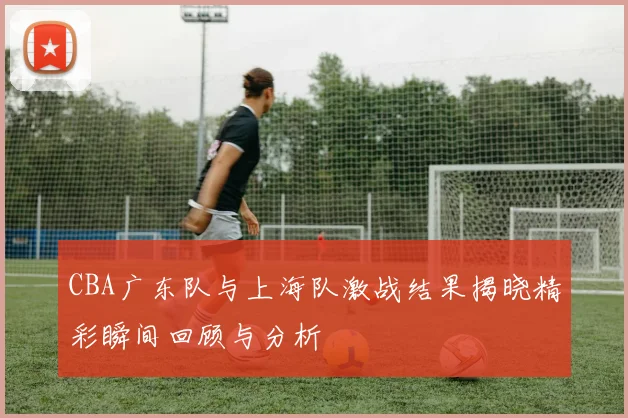 CBA广东队与上海队激战结果揭晓精彩瞬间回顾与分析