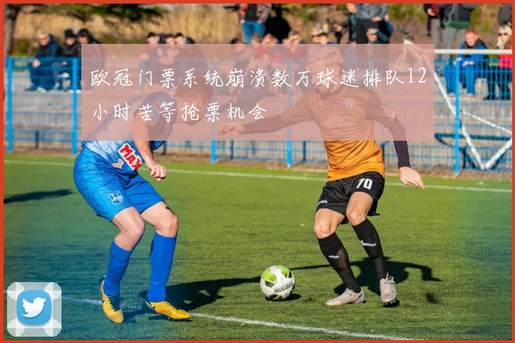 欧冠门票系统崩溃数万球迷排队12小时苦等抢票机会