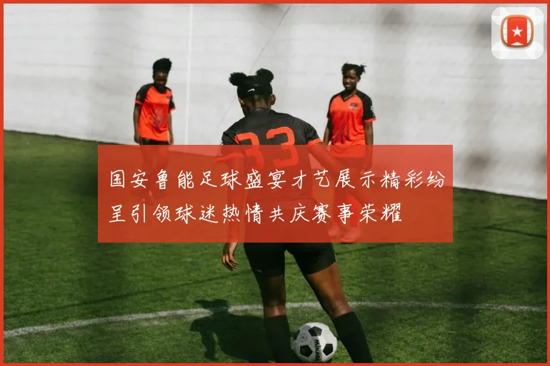 国安鲁能足球盛宴才艺展示精彩纷呈引领球迷热情共庆赛事荣耀